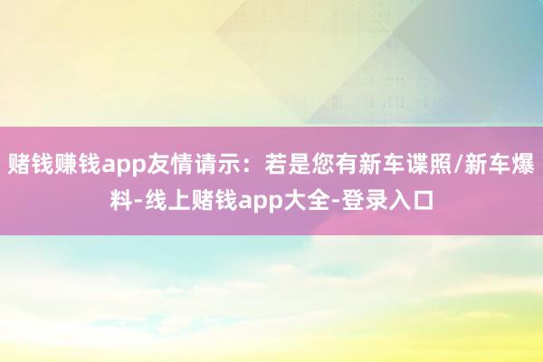赌钱赚钱app友情请示：若是您有新车谍照/新车爆料-线上赌钱app大全-登录入口