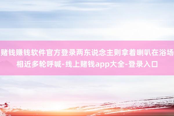 赌钱赚钱软件官方登录两东说念主则拿着喇叭在浴场相近多轮呼喊-线上赌钱app大全-登录入口