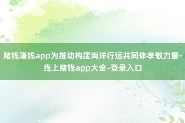 赌钱赚钱app为推动构建海洋行运共同体孝敬力量-线上赌钱app大全-登录入口