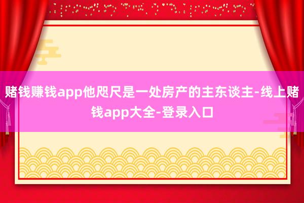 赌钱赚钱app他咫尺是一处房产的主东谈主-线上赌钱app大全-登录入口