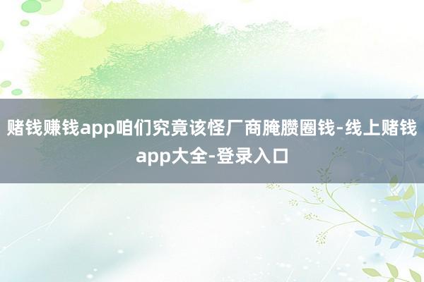 赌钱赚钱app咱们究竟该怪厂商腌臜圈钱-线上赌钱app大全-登录入口