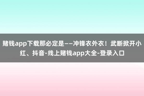赌钱app下载那必定是——冲锋衣外衣!武断掀开小红、抖音-线上赌钱app大全-登录入口