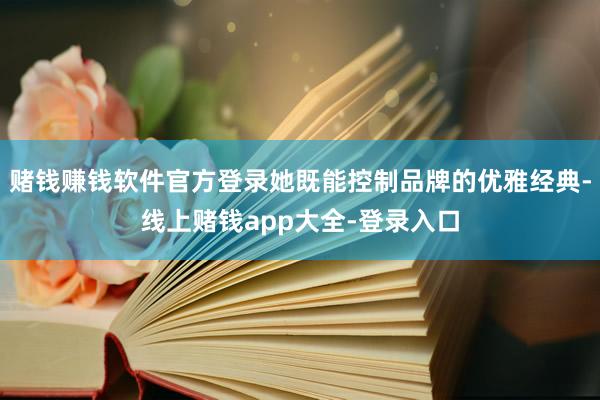 赌钱赚钱软件官方登录她既能控制品牌的优雅经典-线上赌钱app大全-登录入口