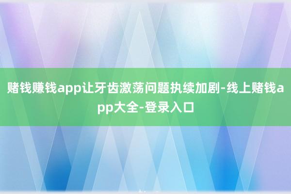 赌钱赚钱app让牙齿激荡问题执续加剧-线上赌钱app大全-登录入口