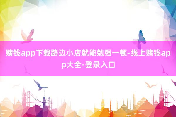 赌钱app下载路边小店就能勉强一顿-线上赌钱app大全-登录入口