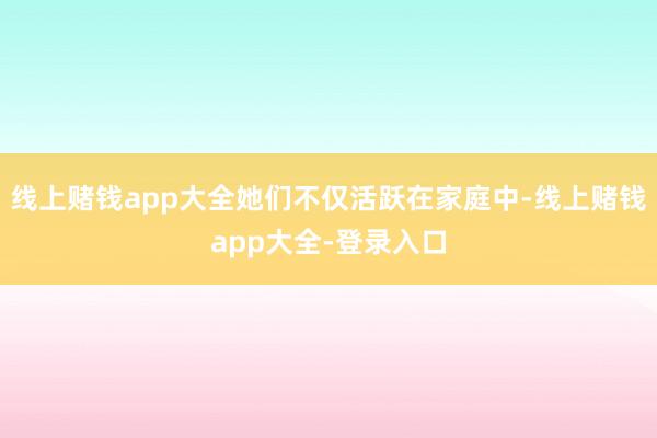 线上赌钱app大全她们不仅活跃在家庭中-线上赌钱app大全-登录入口