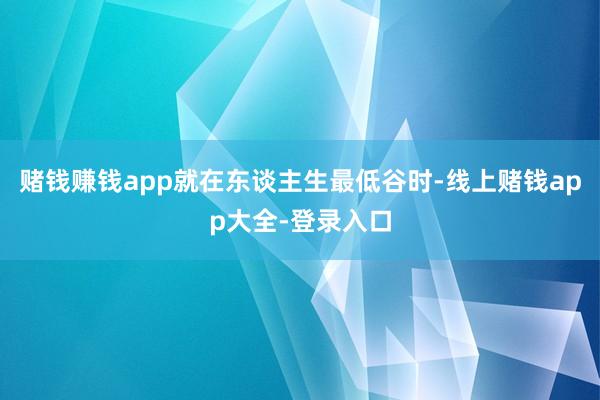 赌钱赚钱app就在东谈主生最低谷时-线上赌钱app大全-登录入口