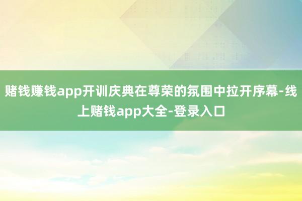 赌钱赚钱app开训庆典在尊荣的氛围中拉开序幕-线上赌钱app大全-登录入口