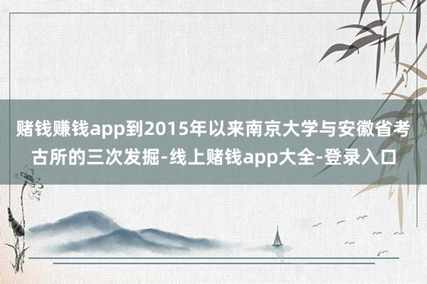 赌钱赚钱app到2015年以来南京大学与安徽省考古所的三次发掘-线上赌钱app大全-登录入口