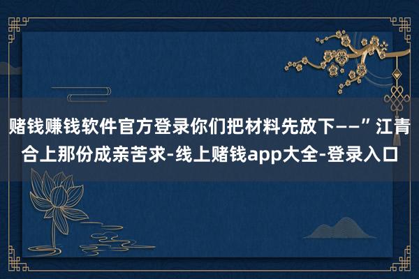 赌钱赚钱软件官方登录你们把材料先放下——”江青合上那份成亲苦求-线上赌钱app大全-登录入口