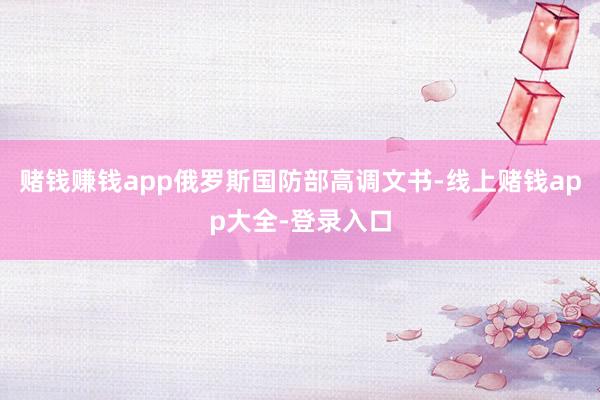 赌钱赚钱app俄罗斯国防部高调文书-线上赌钱app大全-登录入口