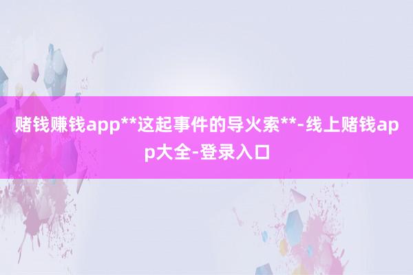 赌钱赚钱app**这起事件的导火索**-线上赌钱app大全-登录入口