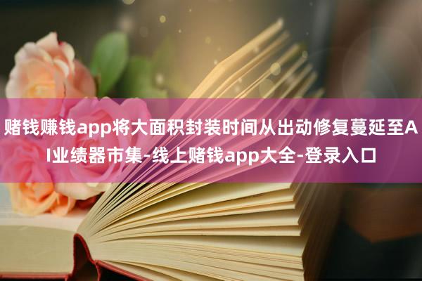 赌钱赚钱app将大面积封装时间从出动修复蔓延至AI业绩器市集-线上赌钱app大全-登录入口