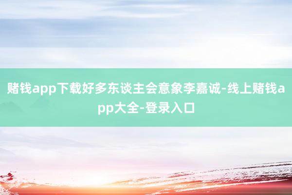 赌钱app下载好多东谈主会意象李嘉诚-线上赌钱app大全-登录入口