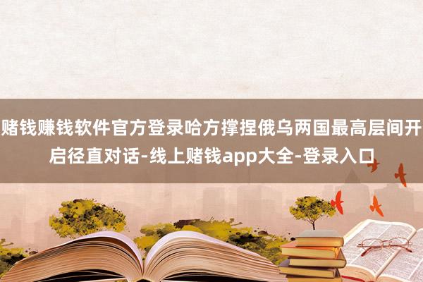 赌钱赚钱软件官方登录哈方撑捏俄乌两国最高层间开启径直对话-线上赌钱app大全-登录入口