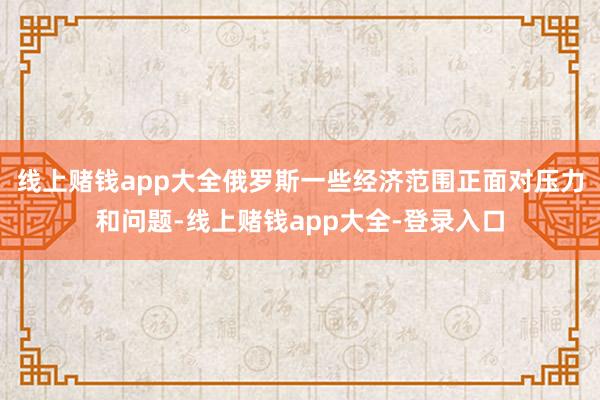 线上赌钱app大全俄罗斯一些经济范围正面对压力和问题-线上赌钱app大全-登录入口
