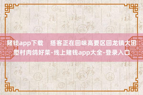 赌钱app下载    搭客正在回味高要区回龙镇大田塱村肉鸽好菜-线上赌钱app大全-登录入口