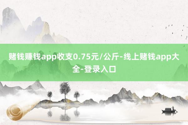 赌钱赚钱app收支0.75元/公斤-线上赌钱app大全-登录入口