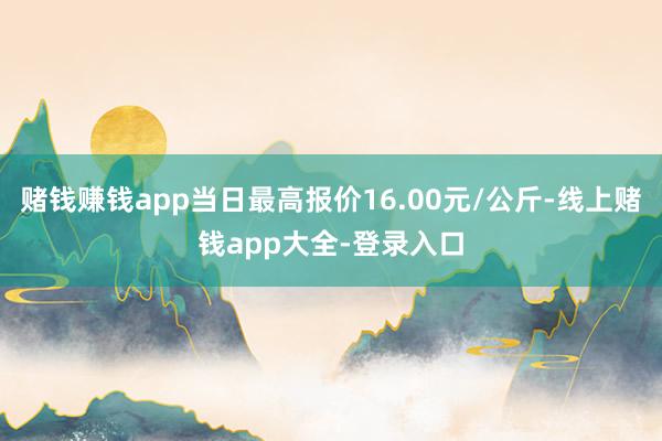 赌钱赚钱app当日最高报价16.00元/公斤-线上赌钱app大全-登录入口