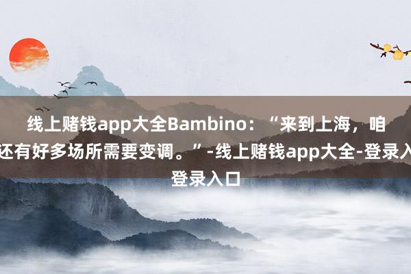 线上赌钱app大全Bambino：“来到上海，咱们还有好多场所需要变调。”-线上赌钱app大全-登录入口