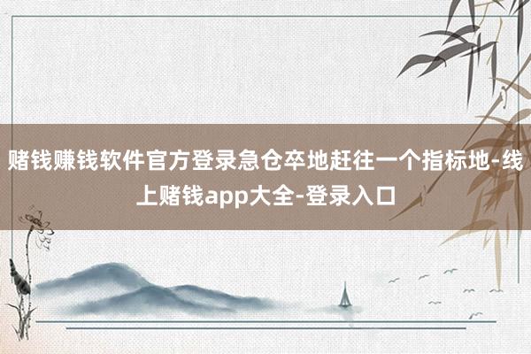 赌钱赚钱软件官方登录急仓卒地赶往一个指标地-线上赌钱app大全-登录入口