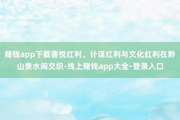 赌钱app下载喜悦红利、计谋红利与文化红利在黔山贵水间交织-线上赌钱app大全-登录入口