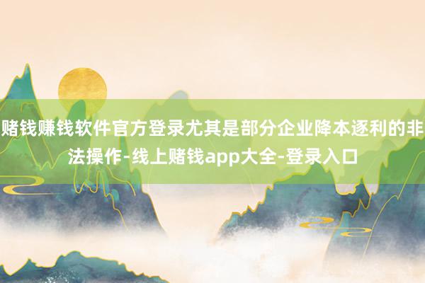 赌钱赚钱软件官方登录尤其是部分企业降本逐利的非法操作-线上赌钱app大全-登录入口