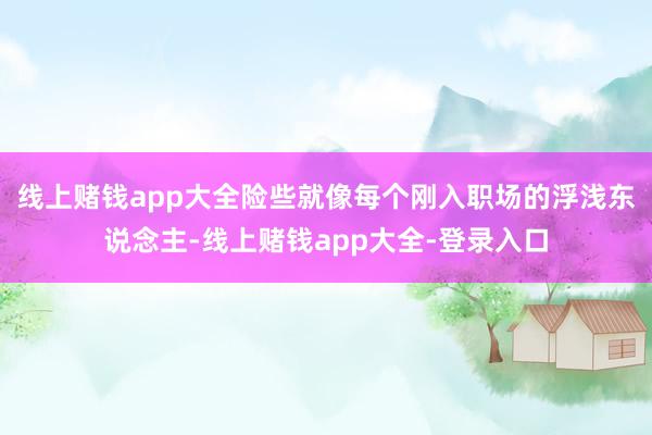 线上赌钱app大全险些就像每个刚入职场的浮浅东说念主-线上赌钱app大全-登录入口