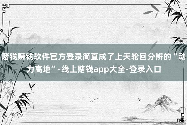 赌钱赚钱软件官方登录简直成了上天轮回分辨的“动力高地”-线上赌钱app大全-登录入口
