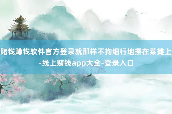 赌钱赚钱软件官方登录就那样不拘细行地摆在菜摊上-线上赌钱app大全-登录入口