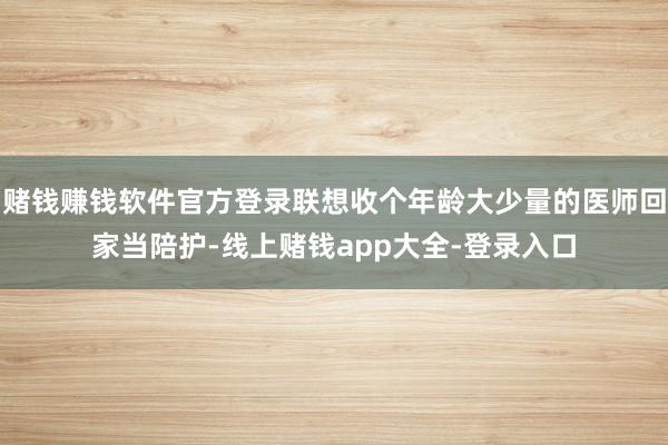 赌钱赚钱软件官方登录联想收个年龄大少量的医师回家当陪护-线上赌钱app大全-登录入口