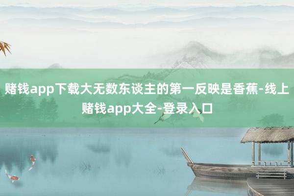 赌钱app下载大无数东谈主的第一反映是香蕉-线上赌钱app大全-登录入口