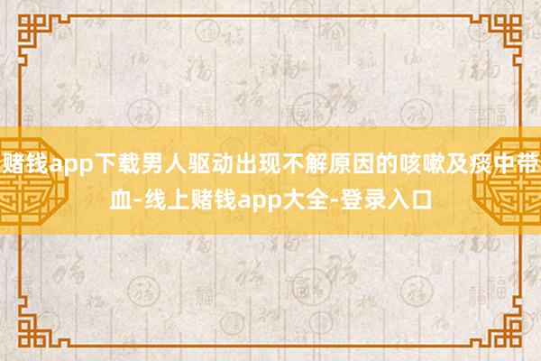 赌钱app下载男人驱动出现不解原因的咳嗽及痰中带血-线上赌钱app大全-登录入口