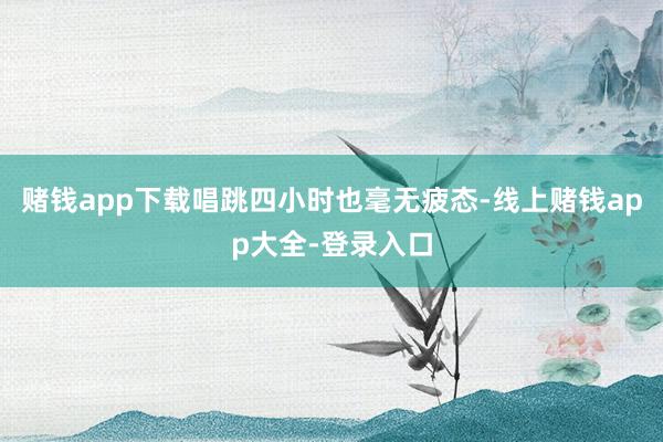 赌钱app下载唱跳四小时也毫无疲态-线上赌钱app大全-登录入口