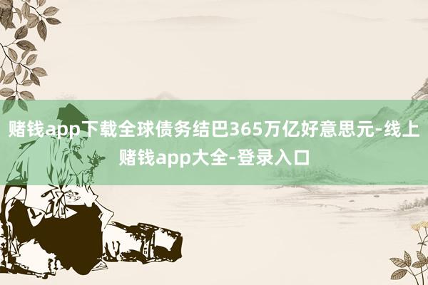 赌钱app下载全球债务结巴365万亿好意思元-线上赌钱app大全-登录入口