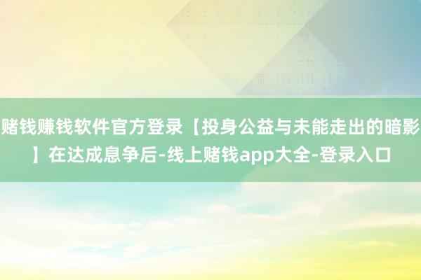 赌钱赚钱软件官方登录【投身公益与未能走出的暗影】在达成息争后-线上赌钱app大全-登录入口