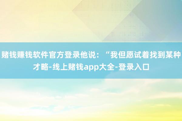赌钱赚钱软件官方登录他说：“我但愿试着找到某种才略-线上赌钱app大全-登录入口