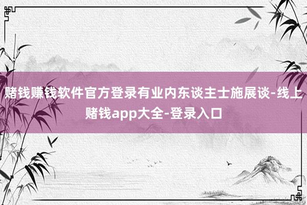 赌钱赚钱软件官方登录有业内东谈主士施展谈-线上赌钱app大全-登录入口