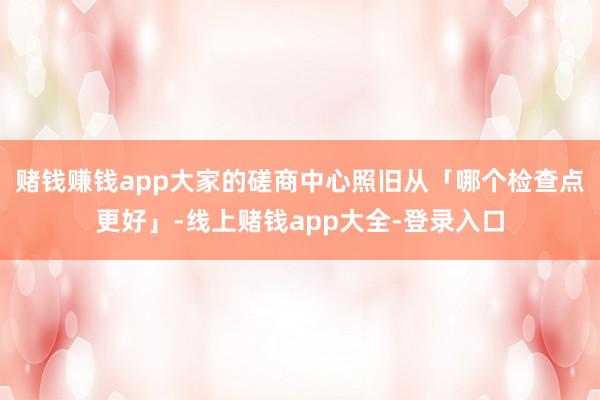 赌钱赚钱app大家的磋商中心照旧从「哪个检查点更好」-线上赌钱app大全-登录入口