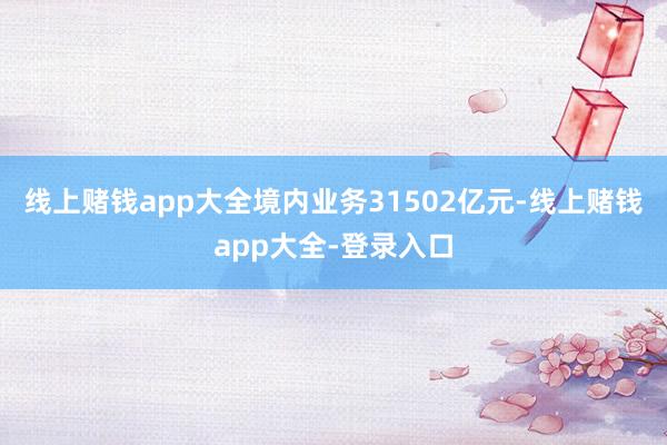 线上赌钱app大全境内业务31502亿元-线上赌钱app大全-登录入口