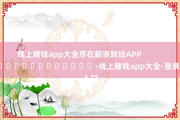 线上赌钱app大全尽在新浪财经APP            													-线上赌钱app大全-登录入口