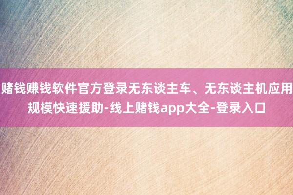 赌钱赚钱软件官方登录无东谈主车、无东谈主机应用规模快速援助-线上赌钱app大全-登录入口