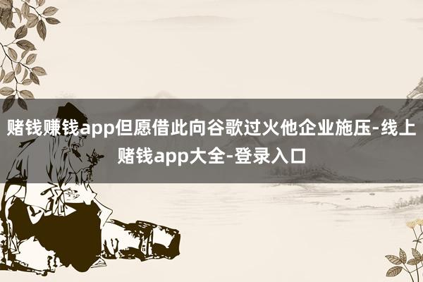 赌钱赚钱app但愿借此向谷歌过火他企业施压-线上赌钱app大全-登录入口