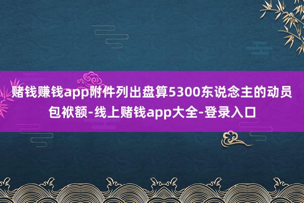 赌钱赚钱app附件列出盘算5300东说念主的动员包袱额-线上赌钱app大全-登录入口