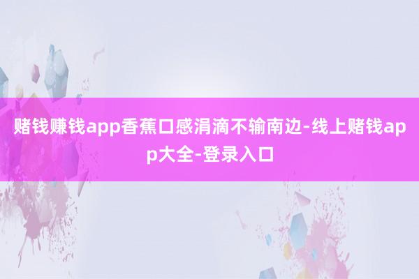 赌钱赚钱app香蕉口感涓滴不输南边-线上赌钱app大全-登录入口