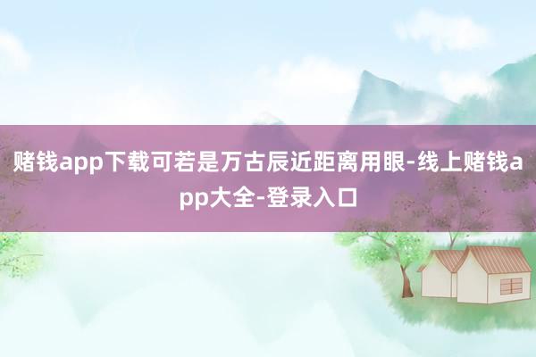 赌钱app下载可若是万古辰近距离用眼-线上赌钱app大全-登录入口