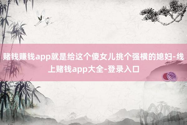 赌钱赚钱app就是给这个傻女儿挑个强横的媳妇-线上赌钱app大全-登录入口