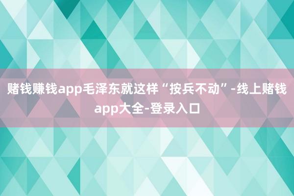 赌钱赚钱app毛泽东就这样“按兵不动”-线上赌钱app大全-登录入口