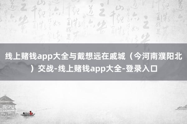 线上赌钱app大全与戴想远在戚城（今河南濮阳北）交战-线上赌钱app大全-登录入口