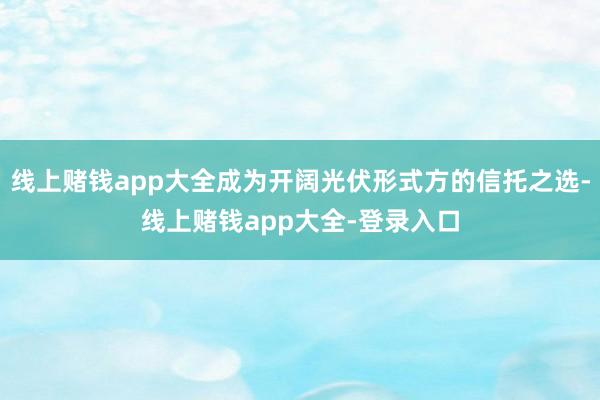 线上赌钱app大全成为开阔光伏形式方的信托之选-线上赌钱app大全-登录入口